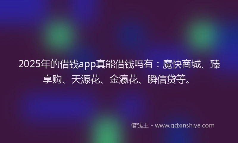2025年的借钱app真能借钱吗有：魔快商城、臻享购、天源花、金瀛花、瞬信贷等。