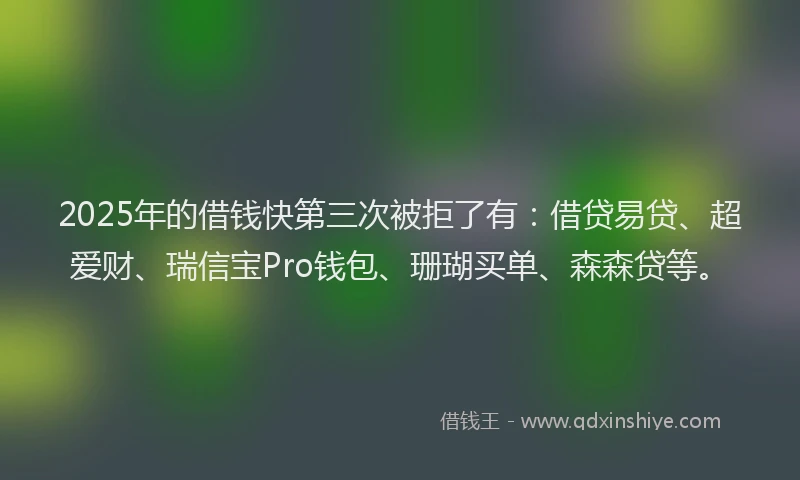 2025年的借钱快第三次被拒了有：借贷易贷、超爱财、瑞信宝Pro钱包、珊瑚买单、森森贷等。