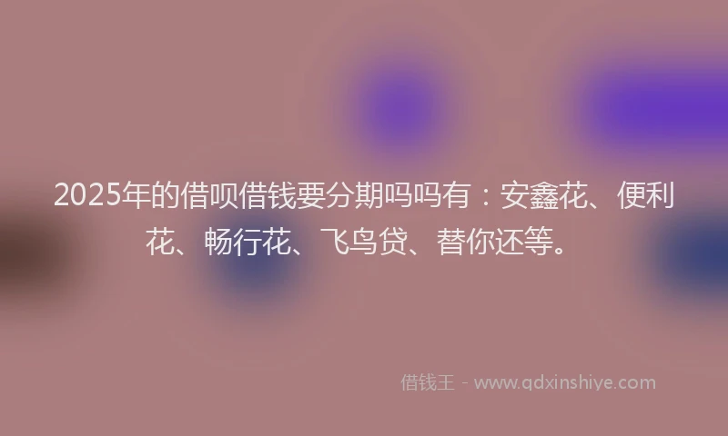 2025年的借呗借钱要分期吗吗有：安鑫花、便利花、畅行花、飞鸟贷、替你还等。