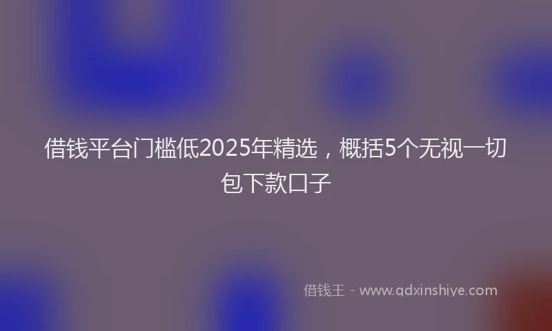 借钱平台门槛低2025年精选，概括5个无视一切包下款口子