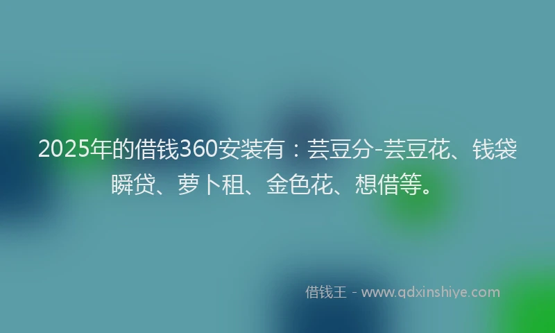 2025年的借钱360安装有：芸豆分-芸豆花、钱袋瞬贷、萝卜租、金色花、想借等。