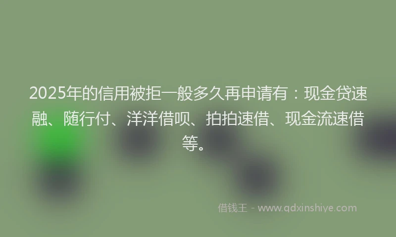 2025年的信用被拒一般多久再申请有：现金贷速融、随行付、洋洋借呗、拍拍速借、现金流速借等。