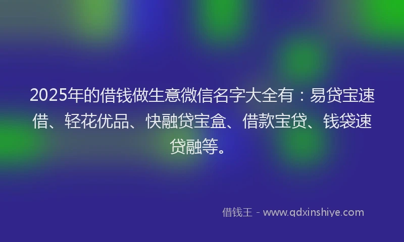 2025年的借钱做生意微信名字大全有:易贷宝速借、轻花优品、快融贷宝盒、借款宝贷、钱袋速贷融等。