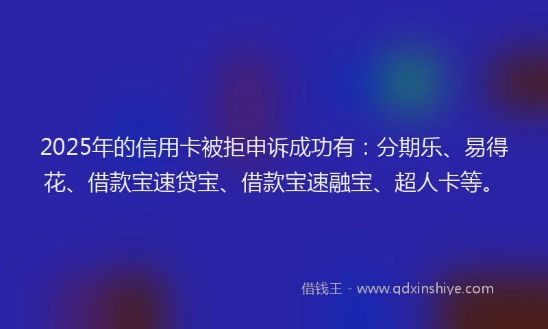 2025年的信用卡被拒申诉成功有：分期乐、易得花、借款宝速贷宝、借款宝速融宝、超人卡等。