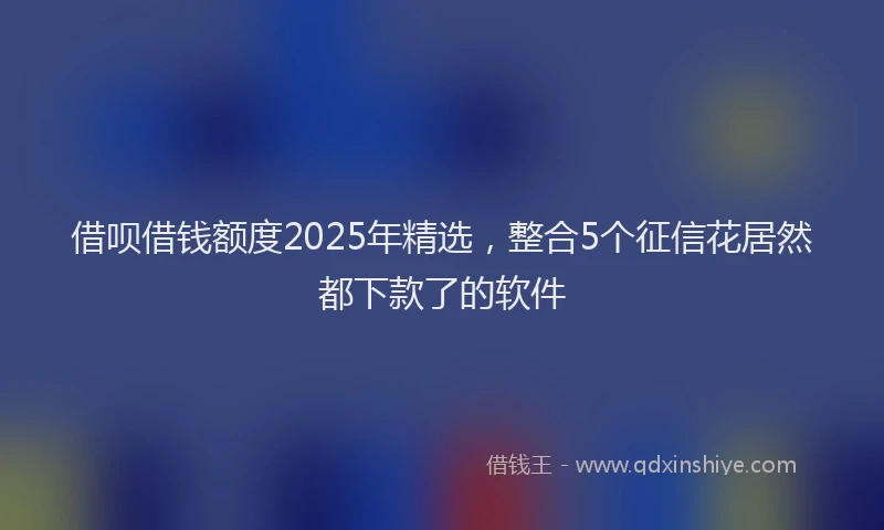 借呗借钱额度2025年精选，整合5个征信花居然都下款了的软件