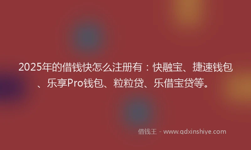 2025年的借钱快怎么注册有：快融宝、捷速钱包、乐享Pro钱包、粒粒贷、乐借宝贷等。
