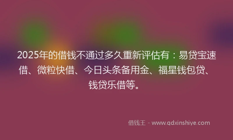 2025年的借钱不通过多久重新评估有：易贷宝速借、微粒快借、今日头条备用金、福星钱包贷、钱贷乐借等。