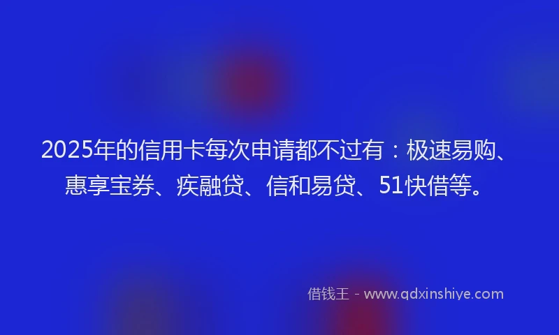 2025年的信用卡每次申请都不过有：极速易购、惠享宝券、疾融贷、信和易贷、51快借等。