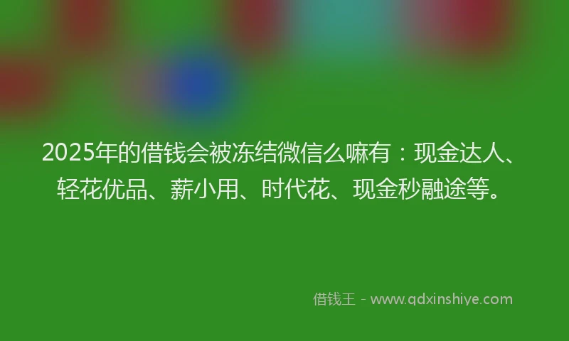 2025年的借钱会被冻结微信么嘛有：现金达人、轻花优品、薪小用、时代花、现金秒融途等。