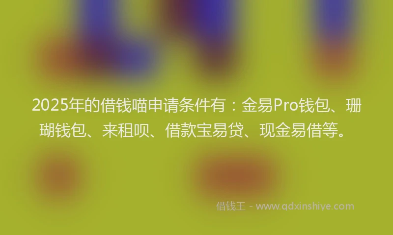 2025年的借钱喵申请条件有：金易Pro钱包、珊瑚钱包、来租呗、借款宝易贷、现金易借等。