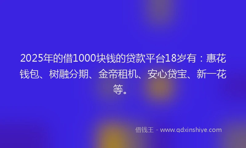 2025年的借1000块钱的贷款平台18岁有：惠花钱包、树融分期、金帝租机、安心贷宝、新一花等。