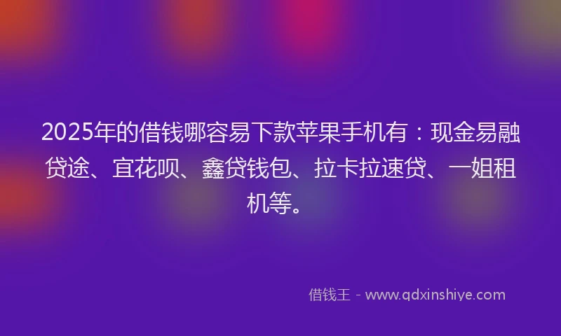 2025年的借钱哪容易下款苹果手机有：现金易融贷途、宜花呗、鑫贷钱包、拉卡拉速贷、一姐租机等。