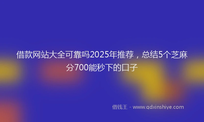 借款网站大全可靠吗2025年推荐，总结5个芝麻分700能秒下的口子