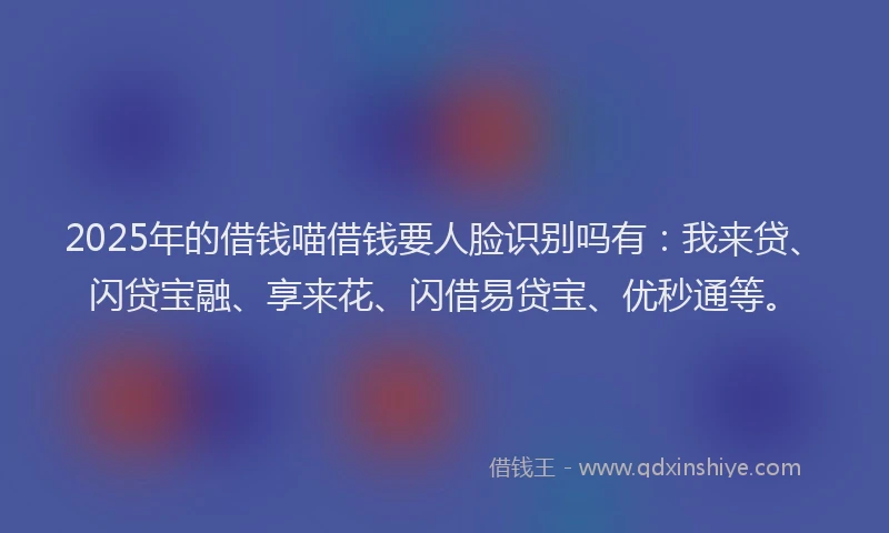 2025年的借钱喵借钱要人脸识别吗有：我来贷、闪贷宝融、享来花、闪借易贷宝、优秒通等。