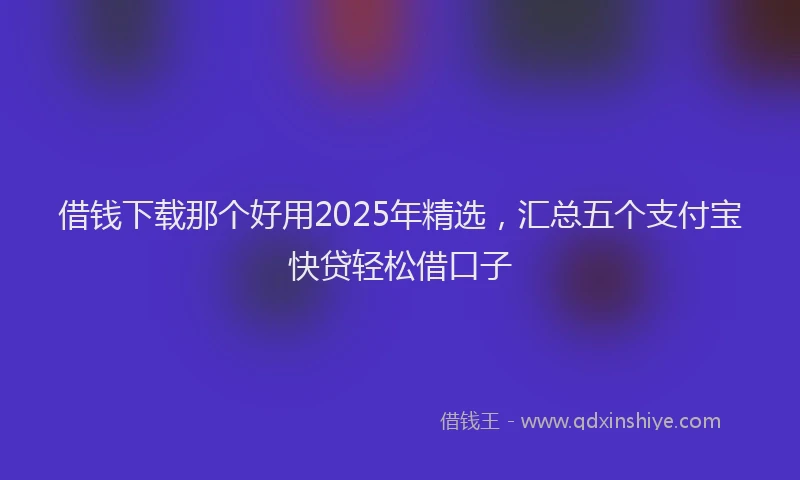 借钱下载那个好用2025年精选,汇总五个支付宝快贷轻松借口子