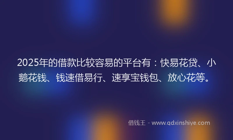 2025年的借款比较容易的平台有：快易花贷、小鹅花钱、钱速借易行、速享宝钱包、放心花等。