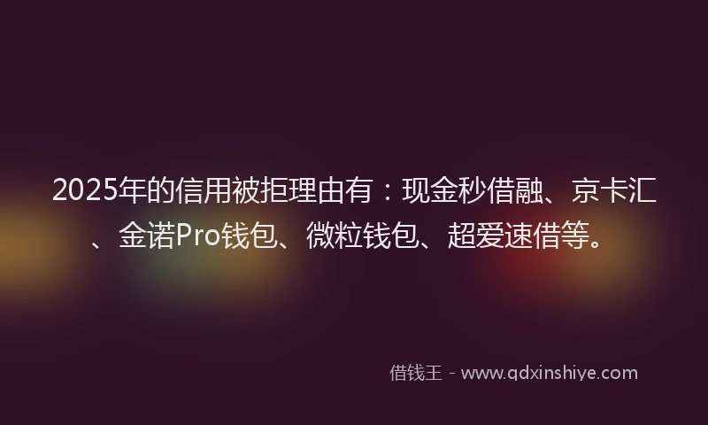 2025年的信用被拒理由有：现金秒借融、京卡汇、金诺Pro钱包、微粒钱包、超爱速借等。