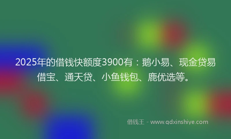 2025年的借钱快额度3900有：鹅小易、现金贷易借宝、通天贷、小鱼钱包、鹿优选等。