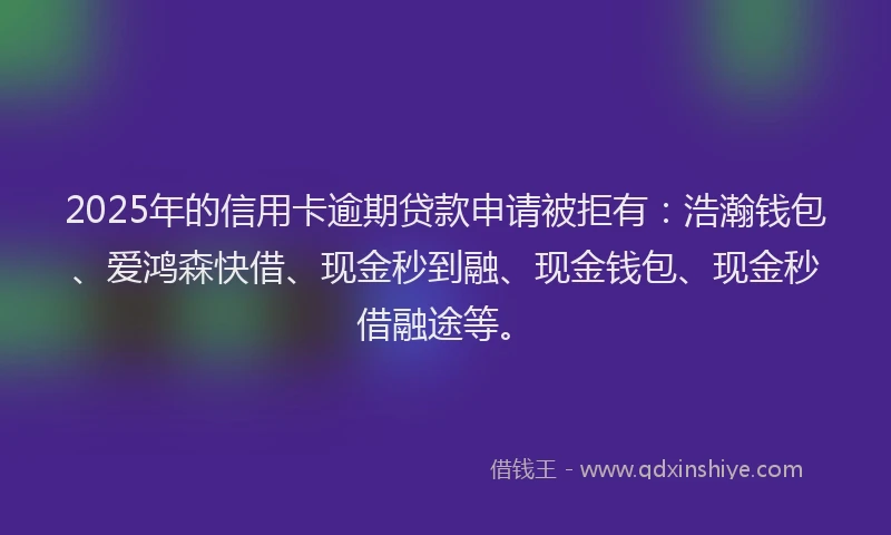 2025年的信用卡逾期贷款申请被拒有：浩瀚钱包、爱鸿森快借、现金秒到融、现金钱包、现金秒借融途等。