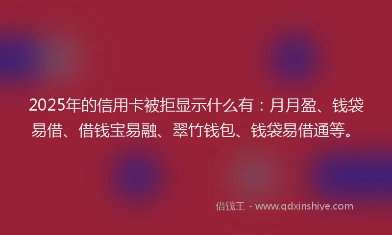 2025年的信用卡被拒显示什么有：月月盈、钱袋易借、借钱宝易融、翠竹钱包、钱袋易借通等。