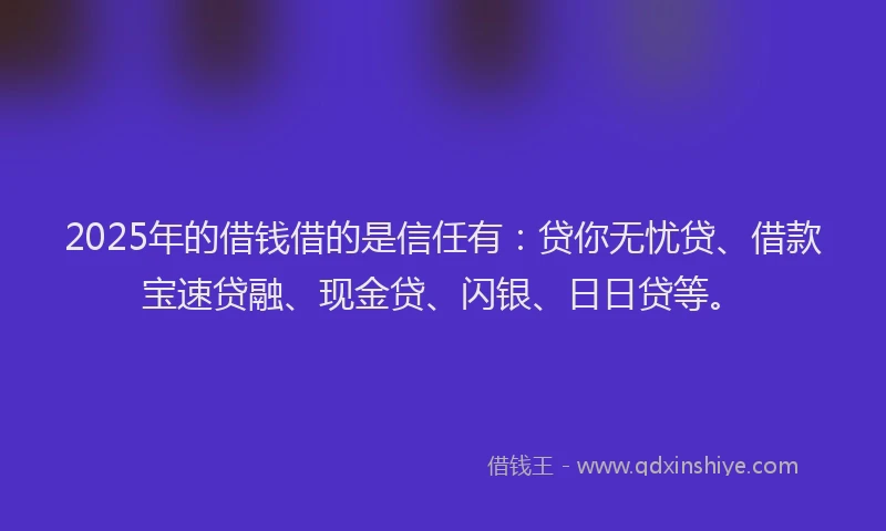 2025年的借钱借的是信任有:贷你无忧贷、借款宝速贷融、现金贷、闪银、日日贷等。