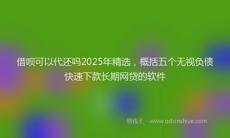 借呗可以代还吗2025年精选，概括五个无视负债快速下款长期网贷的软件