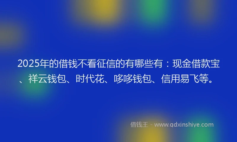 2025年的借钱不看征信的有哪些有：现金借款宝、祥云钱包、时代花、哆哆钱包、信用易飞等。