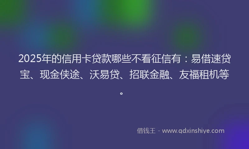 2025年的信用卡贷款哪些不看征信有：易借速贷宝、现金侠途、沃易贷、招联金融、友福租机等。