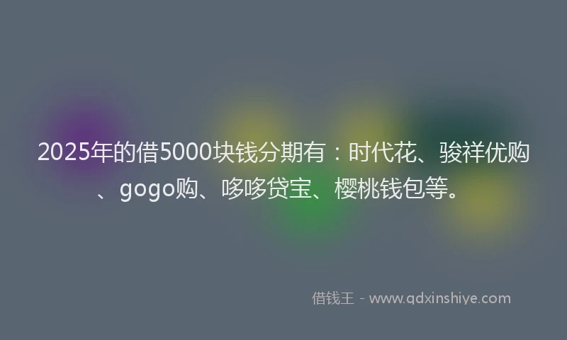 2025年的借5000块钱分期有：时代花、骏祥优购、gogo购、哆哆贷宝、樱桃钱包等。