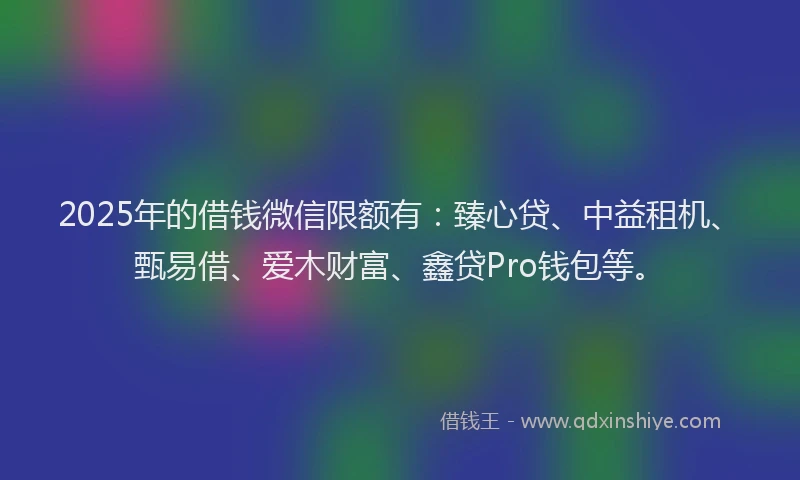2025年的借钱微信限额有：臻心贷、中益租机、甄易借、爱木财富、鑫贷Pro钱包等。