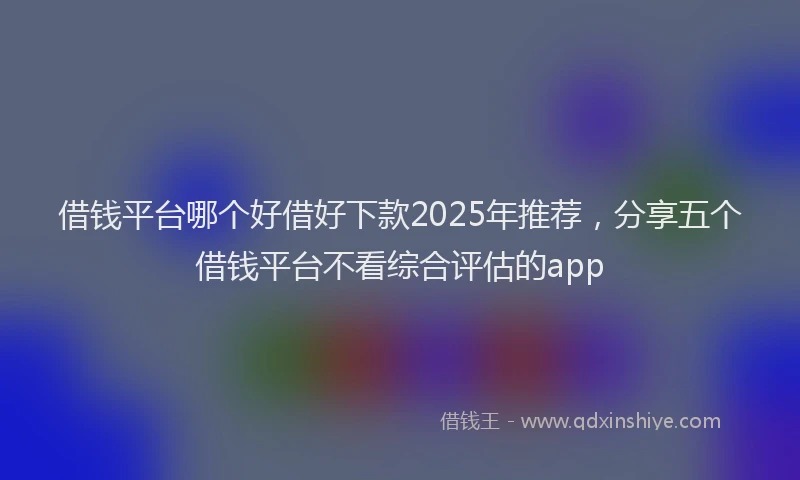 借钱平台哪个好借好下款2025年推荐，分享五个借钱平台不看综合评估的app