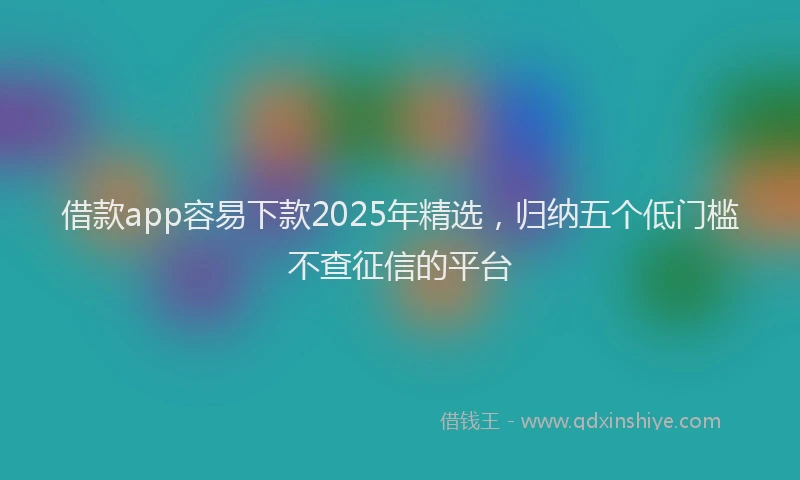 借款app容易下款2025年精选，归纳五个低门槛不查征信的平台