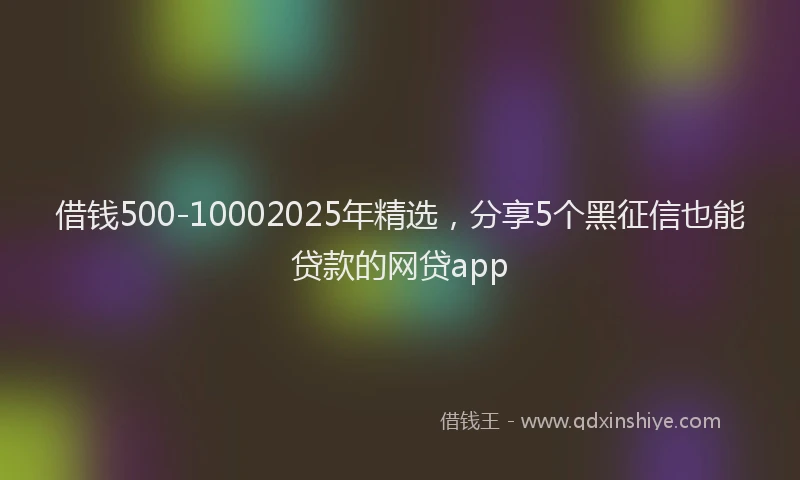 借钱500-10002025年精选，分享5个黑征信也能贷款的网贷app