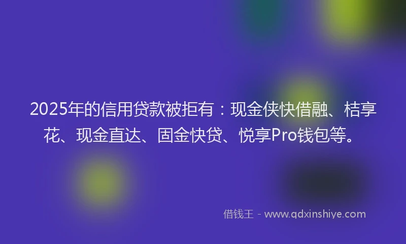 2025年的信用贷款被拒有：现金侠快借融、桔享花、现金直达、固金快贷、悦享Pro钱包等。