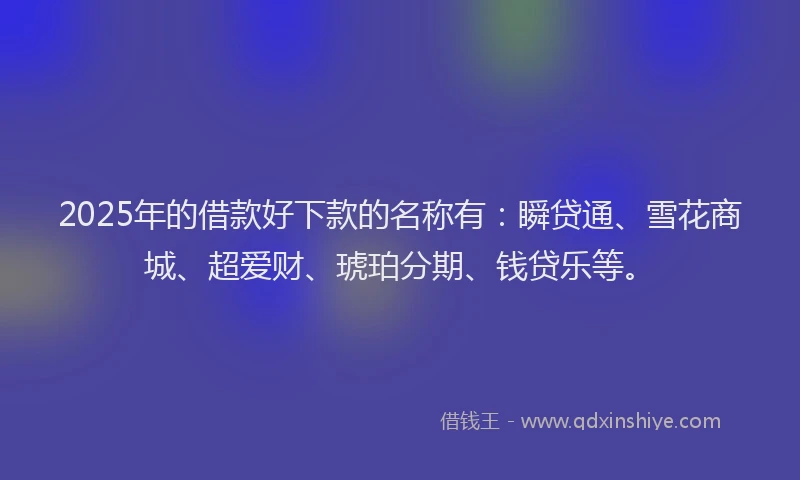 2025年的借款好下款的名称有：瞬贷通、雪花商城、超爱财、琥珀分期、钱贷乐等。