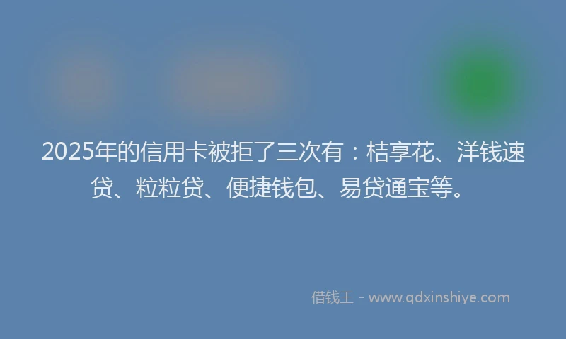 2025年的信用卡被拒了三次有:桔享花、洋钱速贷、粒粒贷、便捷钱包、易贷通宝等。