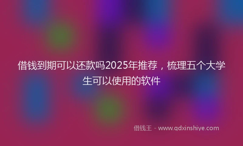 借钱到期可以还款吗2025年推荐，梳理五个大学生可以使用的软件