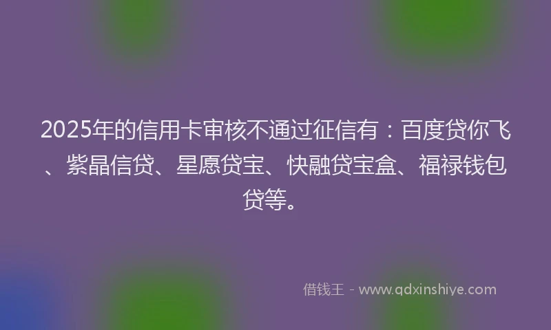 2025年的信用卡审核不通过征信有：百度贷你飞、紫晶信贷、星愿贷宝、快融贷宝盒、福禄钱包贷等。