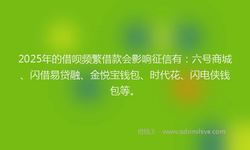 2025年的借呗频繁借款会影响征信有：六号商城、闪借易贷融、金悦宝钱包、时代花、闪电侠钱包等。