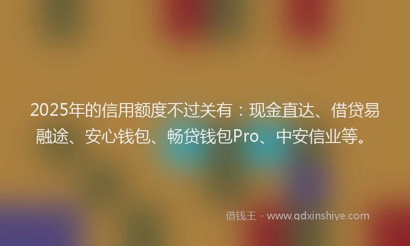 2025年的信用额度不过关有：现金直达、借贷易融途、安心钱包、畅贷钱包Pro、中安信业等。