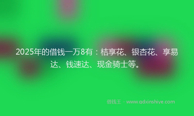 2025年的借钱一万8有：桔享花、银杏花、享易达、钱速达、现金骑士等。