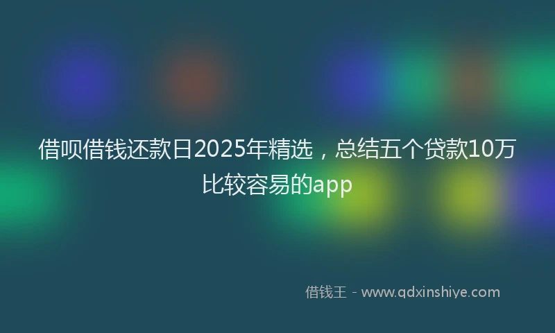 借呗借钱还款日2025年精选，总结五个贷款10万比较容易的app