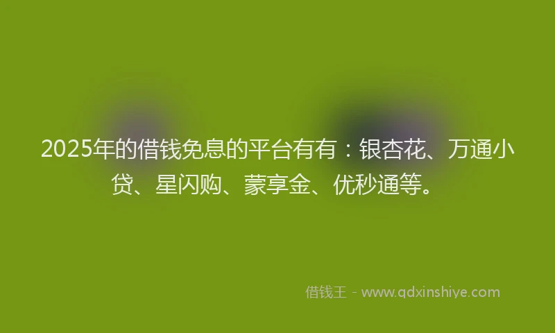 2025年的借钱免息的平台有有：银杏花、万通小贷、星闪购、蒙享金、优秒通等。