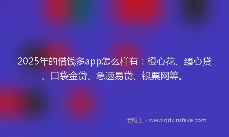 2025年的借钱多app怎么样有：橙心花、臻心贷、口袋金贷、急速易贷、银票网等。