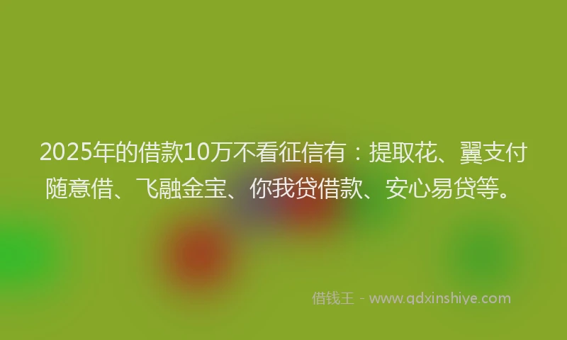 2025年的借款10万不看征信有：提取花、翼支付随意借、飞融金宝、你我贷借款、安心易贷等。