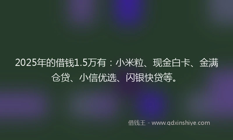 2025年的借钱1.5万有：小米粒、现金白卡、金满仓贷、小信优选、闪银快贷等。