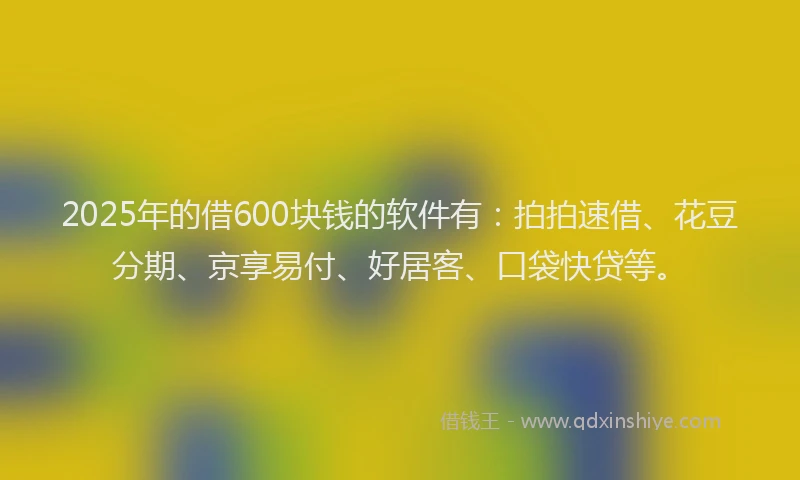 2025年的借600块钱的软件有：拍拍速借、花豆分期、京享易付、好居客、口袋快贷等。