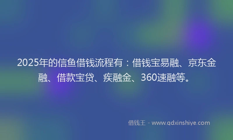 2025年的信鱼借钱流程有：借钱宝易融、京东金融、借款宝贷、疾融金、360速融等。