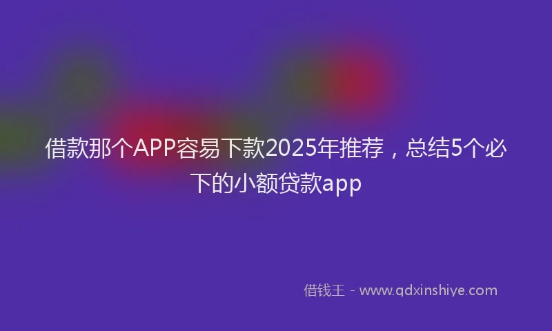借款那个APP容易下款2025年推荐，总结5个必下的小额贷款app