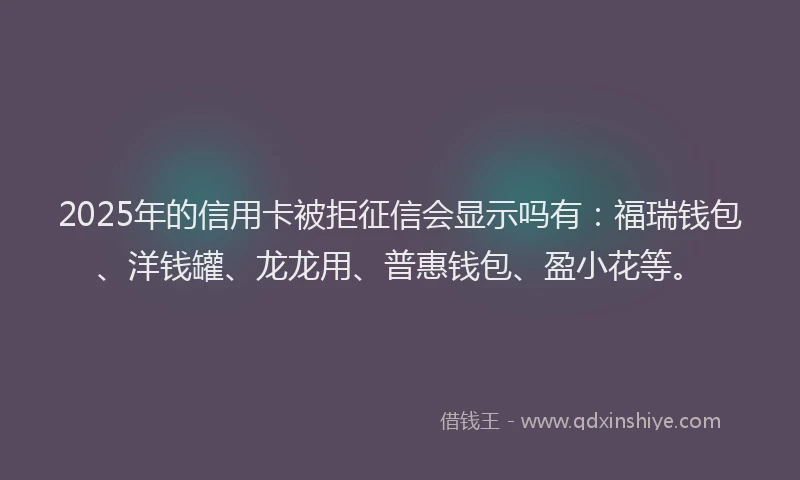 2025年的信用卡被拒征信会显示吗有：福瑞钱包、洋钱罐、龙龙用、普惠钱包、盈小花等。